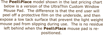 The Peel&Place model shown in the last pricing chart below is a version of the UltraThin Custom Window Mouse Pad.  The difference is that the end user will peel off a protective film on the underside, and then expose a low tack surface that prevent the light weight mouse pad from slipping during use.  The is no residue left behind when the Peel&Place mouse pad is re-positioned.